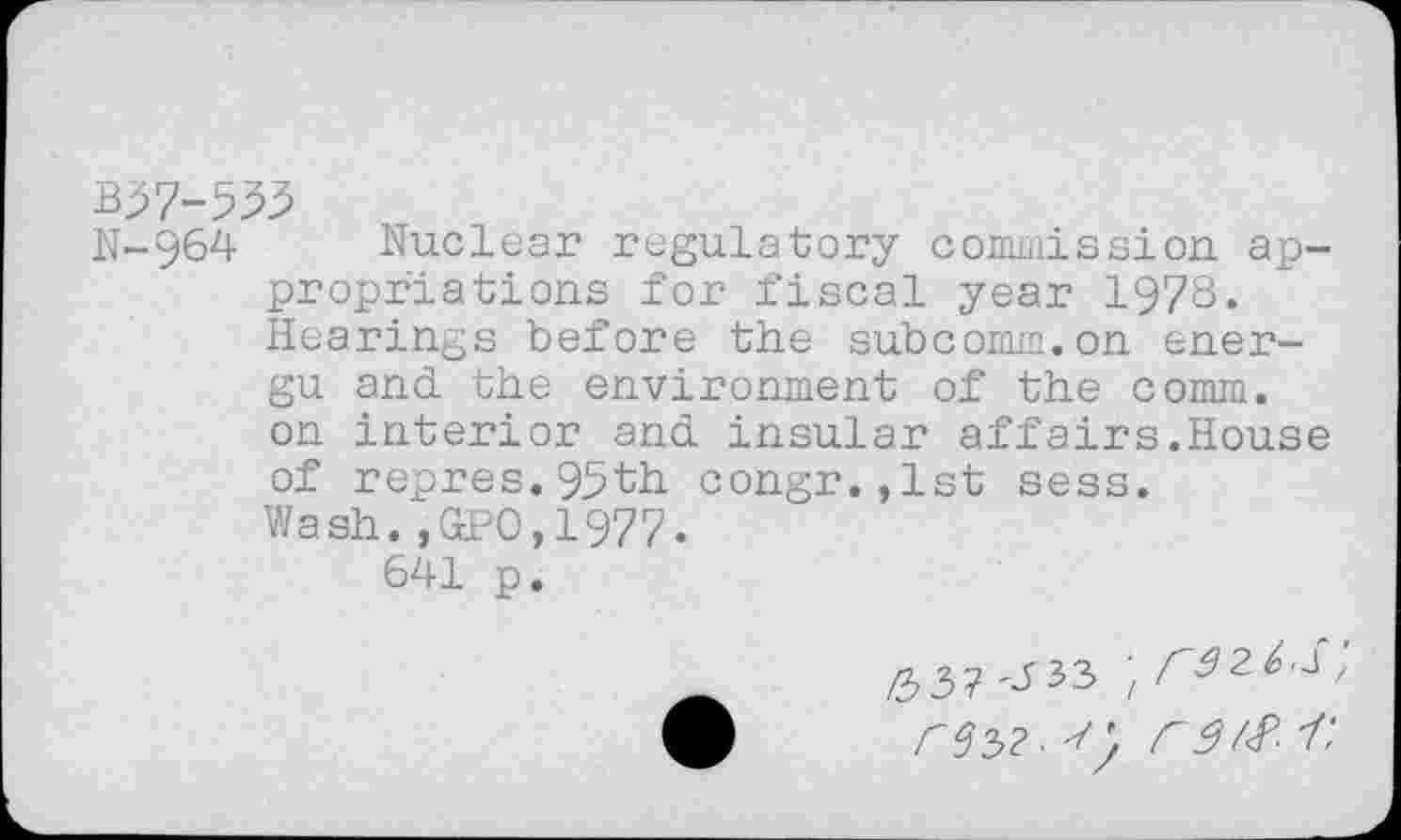 ﻿B37-533
N-964 Nuclear regulatory commission appropriations for fiscal year 1978. Hearings before the subcomm.on ener-gu and the environment of the comm, on interior and insular affairs.House of repres.95th congr.,lst sess. Wash.,GPO,1977.
641 p.
/33? ^33 ;	,